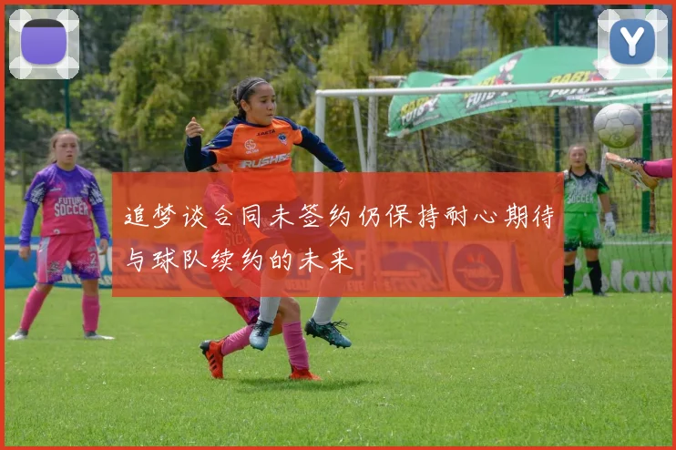 追梦谈合同未签约仍保持耐心期待与球队续约的未来
