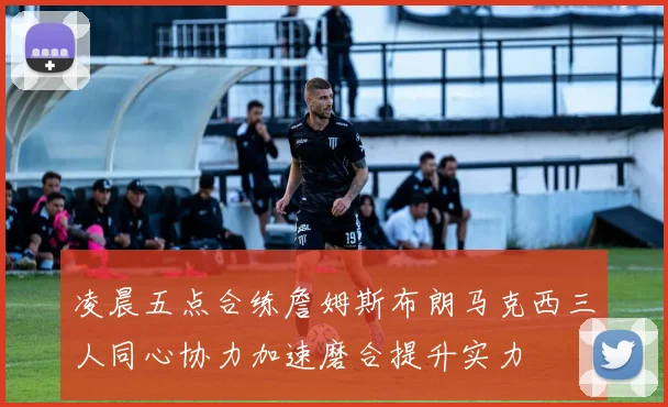 凌晨五点合练詹姆斯布朗马克西三人同心协力加速磨合提升实力